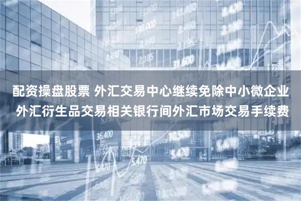 配资操盘股票 外汇交易中心继续免除中小微企业 外汇衍生品交易相关银行间外汇市场交易手续费