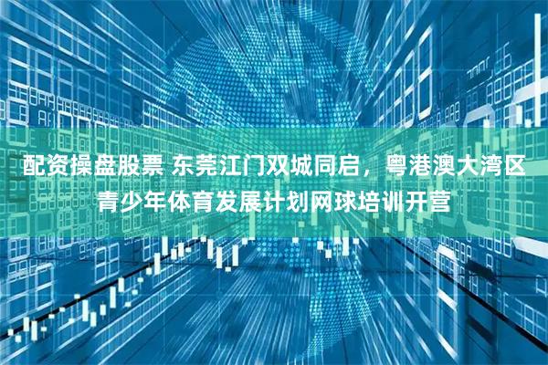 配资操盘股票 东莞江门双城同启，粤港澳大湾区青少年体育发展计划网球培训开营