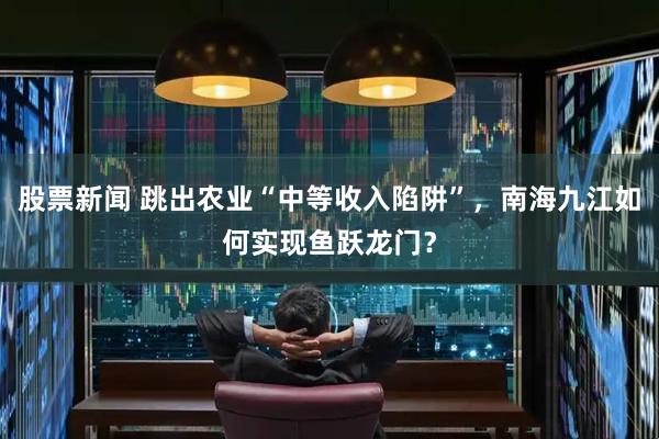 股票新闻 跳出农业“中等收入陷阱”，南海九江如何实现鱼跃龙门？