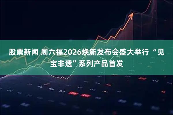 股票新闻 周六福2026焕新发布会盛大举行 “见宝非遗”系列产品首发