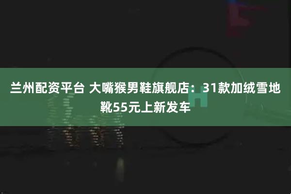 兰州配资平台 大嘴猴男鞋旗舰店：31款加绒雪地靴55元上新发车