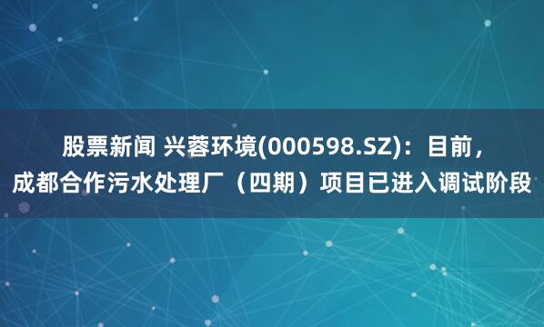 股票新闻 兴蓉环境(000598.SZ)：目前，成都合作污水处理厂（四期）项目已进入调试阶段